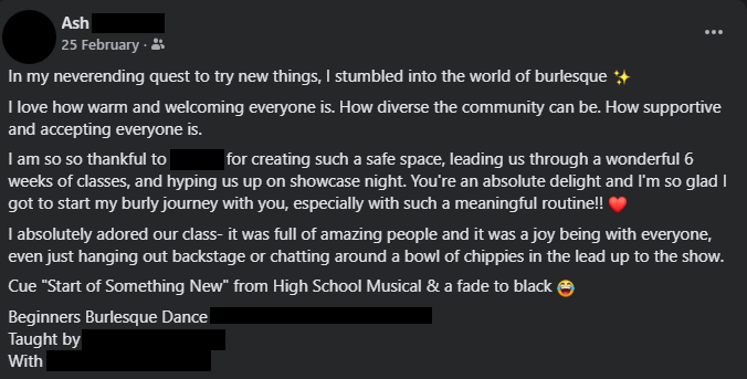 A Facebook post by Ash on the 25th of February. Identifying details are blocked out. It reads: In my neverending quest to try new things, I stumbled into the world of burlesque (sparkle emoji). I love how warm and welcoming everyone is. How diverse the community can be. How supportive and accepting everyone is. I am so so thankful to (redacted) for creating such a safe space, leading us through a wonderful 6 weeks of classes, and hyping us up on showcase night. You're an absolute delight and I'm so glad I got to start my burly journey with you, especially with such a meaningful routine!! (heart emoji). I absolutely adored our class- it was full of amazing people and it was a joy being with everyone, even just hanging out backstage or chatting around a bowl of chippies in the lead up to the show. Cue "Start of Something New" from High School Musical & a fade to black (laughing emoji). Beginners Burlesque Dance (redacted). Taught by (redacted). With (redacted).